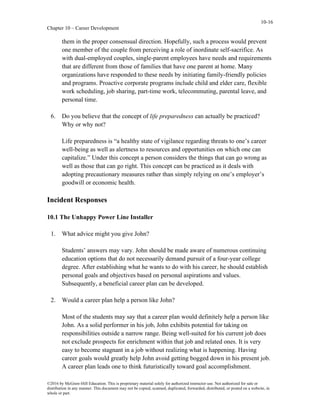 10-16
Chapter 10 – Career Development
©2016 by McGraw-Hill Education. This is proprietary material solely for authorized instructor use. Not authorized for sale or
distribution in any manner. This document may not be copied, scanned, duplicated, forwarded, distributed, or posted on a website, in
whole or part.
them in the proper consensual direction. Hopefully, such a process would prevent
one member of the couple from perceiving a role of inordinate self-sacrifice. As
with dual-employed couples, single-parent employees have needs and requirements
that are different from those of families that have one parent at home. Many
organizations have responded to these needs by initiating family-friendly policies
and programs. Proactive corporate programs include child and elder care, flexible
work scheduling, job sharing, part-time work, telecommuting, parental leave, and
personal time.
6. Do you believe that the concept of life preparedness can actually be practiced?
Why or why not?
Life preparedness is “a healthy state of vigilance regarding threats to one’s career
well-being as well as alertness to resources and opportunities on which one can
capitalize.” Under this concept a person considers the things that can go wrong as
well as those that can go right. This concept can be practiced as it deals with
adopting precautionary measures rather than simply relying on one’s employer’s
goodwill or economic health.
Incident Responses
10.1 The Unhappy Power Line Installer
1. What advice might you give John?
Students’ answers may vary. John should be made aware of numerous continuing
education options that do not necessarily demand pursuit of a four-year college
degree. After establishing what he wants to do with his career, he should establish
personal goals and objectives based on personal aspirations and values.
Subsequently, a beneficial career plan can be developed.
2. Would a career plan help a person like John?
Most of the students may say that a career plan would definitely help a person like
John. As a solid performer in his job, John exhibits potential for taking on
responsibilities outside a narrow range. Being well-suited for his current job does
not exclude prospects for enrichment within that job and related ones. It is very
easy to become stagnant in a job without realizing what is happening. Having
career goals would greatly help John avoid getting bogged down in his present job.
A career plan leads one to think futuristically toward goal accomplishment.
 
