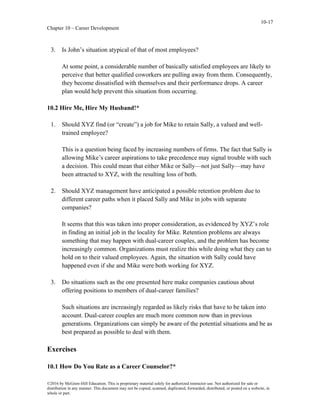 10-17
Chapter 10 – Career Development
©2016 by McGraw-Hill Education. This is proprietary material solely for authorized instructor use. Not authorized for sale or
distribution in any manner. This document may not be copied, scanned, duplicated, forwarded, distributed, or posted on a website, in
whole or part.
3. Is John’s situation atypical of that of most employees?
At some point, a considerable number of basically satisfied employees are likely to
perceive that better qualified coworkers are pulling away from them. Consequently,
they become dissatisfied with themselves and their performance drops. A career
plan would help prevent this situation from occurring.
10.2 Hire Me, Hire My Husband!*
1. Should XYZ find (or “create”) a job for Mike to retain Sally, a valued and well-
trained employee?
This is a question being faced by increasing numbers of firms. The fact that Sally is
allowing Mike’s career aspirations to take precedence may signal trouble with such
a decision. This could mean that either Mike or Sally—not just Sally—may have
been attracted to XYZ, with the resulting loss of both.
2. Should XYZ management have anticipated a possible retention problem due to
different career paths when it placed Sally and Mike in jobs with separate
companies?
It seems that this was taken into proper consideration, as evidenced by XYZ’s role
in finding an initial job in the locality for Mike. Retention problems are always
something that may happen with dual-career couples, and the problem has become
increasingly common. Organizations must realize this while doing what they can to
hold on to their valued employees. Again, the situation with Sally could have
happened even if she and Mike were both working for XYZ.
3. Do situations such as the one presented here make companies cautious about
offering positions to members of dual-career families?
Such situations are increasingly regarded as likely risks that have to be taken into
account. Dual-career couples are much more common now than in previous
generations. Organizations can simply be aware of the potential situations and be as
best prepared as possible to deal with them.
Exercises
10.1 How Do You Rate as a Career Counselor?*
 