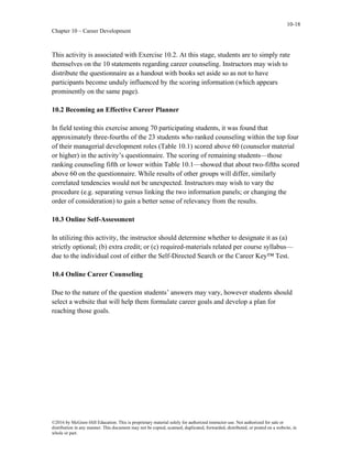 10-18
Chapter 10 – Career Development
©2016 by McGraw-Hill Education. This is proprietary material solely for authorized instructor use. Not authorized for sale or
distribution in any manner. This document may not be copied, scanned, duplicated, forwarded, distributed, or posted on a website, in
whole or part.
This activity is associated with Exercise 10.2. At this stage, students are to simply rate
themselves on the 10 statements regarding career counseling. Instructors may wish to
distribute the questionnaire as a handout with books set aside so as not to have
participants become unduly influenced by the scoring information (which appears
prominently on the same page).
10.2 Becoming an Effective Career Planner
In field testing this exercise among 70 participating students, it was found that
approximately three-fourths of the 23 students who ranked counseling within the top four
of their managerial development roles (Table 10.1) scored above 60 (counselor material
or higher) in the activity’s questionnaire. The scoring of remaining students—those
ranking counseling fifth or lower within Table 10.1—showed that about two-fifths scored
above 60 on the questionnaire. While results of other groups will differ, similarly
correlated tendencies would not be unexpected. Instructors may wish to vary the
procedure (e.g. separating versus linking the two information panels; or changing the
order of consideration) to gain a better sense of relevancy from the results.
10.3 Online Self-Assessment
In utilizing this activity, the instructor should determine whether to designate it as (a)
strictly optional; (b) extra credit; or (c) required-materials related per course syllabus—
due to the individual cost of either the Self-Directed Search or the Career Key™ Test.
10.4 Online Career Counseling
Due to the nature of the question students’ answers may vary, however students should
select a website that will help them formulate career goals and develop a plan for
reaching those goals.
 