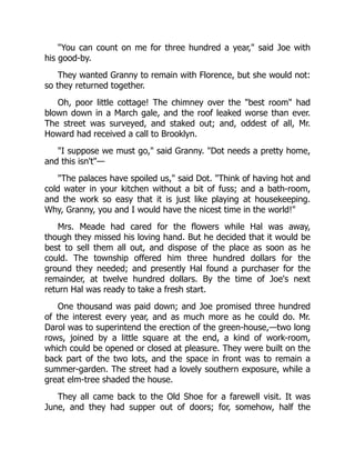 "You can count on me for three hundred a year," said Joe with
his good-by.
They wanted Granny to remain with Florence, but she would not:
so they returned together.
Oh, poor little cottage! The chimney over the "best room" had
blown down in a March gale, and the roof leaked worse than ever.
The street was surveyed, and staked out; and, oddest of all, Mr.
Howard had received a call to Brooklyn.
"I suppose we must go," said Granny. "Dot needs a pretty home,
and this isn't"—
"The palaces have spoiled us," said Dot. "Think of having hot and
cold water in your kitchen without a bit of fuss; and a bath-room,
and the work so easy that it is just like playing at housekeeping.
Why, Granny, you and I would have the nicest time in the world!"
Mrs. Meade had cared for the flowers while Hal was away,
though they missed his loving hand. But he decided that it would be
best to sell them all out, and dispose of the place as soon as he
could. The township offered him three hundred dollars for the
ground they needed; and presently Hal found a purchaser for the
remainder, at twelve hundred dollars. By the time of Joe's next
return Hal was ready to take a fresh start.
One thousand was paid down; and Joe promised three hundred
of the interest every year, and as much more as he could do. Mr.
Darol was to superintend the erection of the green-house,—two long
rows, joined by a little square at the end, a kind of work-room,
which could be opened or closed at pleasure. They were built on the
back part of the two lots, and the space in front was to remain a
summer-garden. The street had a lovely southern exposure, while a
great elm-tree shaded the house.
They all came back to the Old Shoe for a farewell visit. It was
June, and they had supper out of doors; for, somehow, half the
 