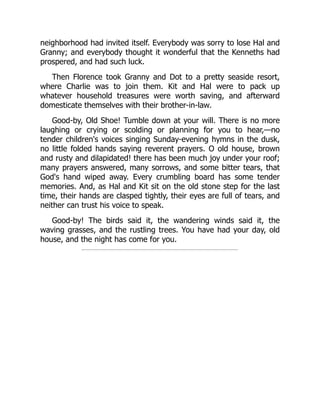 neighborhood had invited itself. Everybody was sorry to lose Hal and
Granny; and everybody thought it wonderful that the Kenneths had
prospered, and had such luck.
Then Florence took Granny and Dot to a pretty seaside resort,
where Charlie was to join them. Kit and Hal were to pack up
whatever household treasures were worth saving, and afterward
domesticate themselves with their brother-in-law.
Good-by, Old Shoe! Tumble down at your will. There is no more
laughing or crying or scolding or planning for you to hear,—no
tender children's voices singing Sunday-evening hymns in the dusk,
no little folded hands saying reverent prayers. O old house, brown
and rusty and dilapidated! there has been much joy under your roof;
many prayers answered, many sorrows, and some bitter tears, that
God's hand wiped away. Every crumbling board has some tender
memories. And, as Hal and Kit sit on the old stone step for the last
time, their hands are clasped tightly, their eyes are full of tears, and
neither can trust his voice to speak.
Good-by! The birds said it, the wandering winds said it, the
waving grasses, and the rustling trees. You have had your day, old
house, and the night has come for you.
 