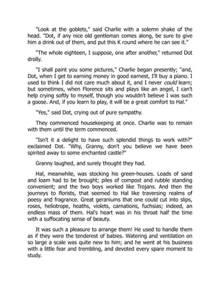 "Look at the goblets," said Charlie with a solemn shake of the
head. "Dot, if any nice old gentleman comes along, be sure to give
him a drink out of them, and put this K round where he can see it."
"The whole eighteen, I suppose, one after another," returned Dot
drolly.
"I shall paint you some pictures," Charlie began presently; "and,
Dot, when I get to earning money in good earnest, I'll buy a piano. I
used to think I did not care much about it, and I never could learn;
but sometimes, when Florence sits and plays like an angel, I can't
help crying softly to myself, though you wouldn't believe I was such
a goose. And, if you learn to play, it will be a great comfort to Hal."
"Yes," said Dot, crying out of pure sympathy.
They commenced housekeeping at once. Charlie was to remain
with them until the term commenced.
"Isn't it a delight to have such splendid things to work with?"
exclaimed Dot. "Why, Granny, don't you believe we have been
spirited away to some enchanted castle?"
Granny laughed, and surely thought they had.
Hal, meanwhile, was stocking his green-houses. Loads of sand
and loam had to be brought; piles of compost and rubble standing
convenient; and the two boys worked like Trojans. And then the
journeys to florists, that seemed to Hal like traversing realms of
poesy and fragrance. Great geraniums that one could cut into slips,
roses, heliotrope, heaths, violets, carnations, fuchsias; indeed, an
endless mass of them. Hal's heart was in his throat half the time
with a suffocating sense of beauty.
It was such a pleasure to arrange them! He used to handle them
as if they were the tenderest of babies. Watering and ventilation on
so large a scale was quite new to him; and he went at his business
with a little fear and trembling, and devoted every spare moment to
study.
 