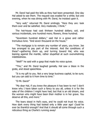 Mr. Darol had paid the bills as they had been presented. One day
Hal asked to see them. The request was evaded for a while; but one
evening, when he was dining with Mr. Darol, he insisted upon it.
"Very well," returned Mr. Darol smilingly. "Here they are: look
them over and be satisfied. Very moderate, I think."
The hot-house had cost thirteen hundred dollars; soil, and
various incidentals, one hundred more; flowers, three hundred.
"Seventeen hundred dollars," said Hal in a grave and rather
tremulous tone. "And seven thousand on the house."
"The mortgage is to remain any number of years, you know. Joe
has arranged to pay part of the interest. And the conditions of
these"—gathering them up, and turning toward Hal, who was
leaning against the mantle, rather stupefied at such overwhelming
indebtedness.
"Well?" he said with a gasp that made his voice quiver.
"This," and Mr. Darol laughed genially. Hal saw a blaze in the
grate, and stood speechless.
"It is my gift to you. Not a very large business capital, to be sure;
but you can add to it from time to time."
"O Mr. Darol!"
"My dear Hal, if you knew the pleasure it has been to me! I don't
know why I have taken such a fancy to you all, unless it is for the
sake of the children I might have had; but that is an old dream, and
the woman who might have been their mother is in her grave. You
deserve all this, and more."
The tears stood in Hal's eyes, and he could not trust his voice.
How dark every thing had looked only a little year ago! Could he
ever be thankful enough? And that it should all come through such a
ridiculous thing as Charlie's running away!
 
