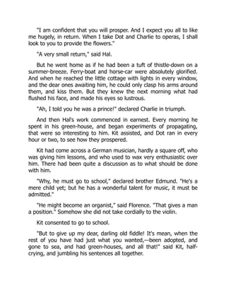 "I am confident that you will prosper. And I expect you all to like
me hugely, in return. When I take Dot and Charlie to operas, I shall
look to you to provide the flowers."
"A very small return," said Hal.
But he went home as if he had been a tuft of thistle-down on a
summer-breeze. Ferry-boat and horse-car were absolutely glorified.
And when he reached the little cottage with lights in every window,
and the dear ones awaiting him, he could only clasp his arms around
them, and kiss them. But they knew the next morning what had
flushed his face, and made his eyes so lustrous.
"Ah, I told you he was a prince!" declared Charlie in triumph.
And then Hal's work commenced in earnest. Every morning he
spent in his green-house, and began experiments of propagating,
that were so interesting to him. Kit assisted, and Dot ran in every
hour or two, to see how they prospered.
Kit had come across a German musician, hardly a square off, who
was giving him lessons, and who used to wax very enthusiastic over
him. There had been quite a discussion as to what should be done
with him.
"Why, he must go to school," declared brother Edmund. "He's a
mere child yet; but he has a wonderful talent for music, it must be
admitted."
"He might become an organist," said Florence. "That gives a man
a position." Somehow she did not take cordially to the violin.
Kit consented to go to school.
"But to give up my dear, darling old fiddle! It's mean, when the
rest of you have had just what you wanted,—been adopted, and
gone to sea, and had green-houses, and all that!" said Kit, half-
crying, and jumbling his sentences all together.
 