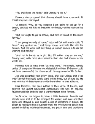 "You shall keep the fiddle," said Granny. "I like it."
Florence also proposed that Granny should have a servant. At
this Granny was dismayed.
"A servant! Why, do you suppose I am going to set up for a
queen, because Hal has his beautiful hot-house,—an old woman like
me?"
"But Dot ought to go to school, and then it would be too much
for you."
"I am going to study at home," returned Dot with much spirit. "I
haven't any genius: so I shall keep house, and help Hal with his
flowers. And the work isn't any thing. A woman comes in to do the
washing and ironing."
"And Hal is handy as a girl. No: I'd rather stay as we are,"
Granny said, with more determination than she had shown in her
whole life.
Florence had to leave them "as they were." The simple, homely
duties of every-day life were not distasteful to them. If Granny could
not have been useful, the charm would have gone out of life for her.
Joe was delighted with every thing, and told Granny that if he
wasn't so tall he should surely stand on his head, out of pure joy. He
was to make his head-quarters with them when he was at home.
Miss Charteris had been added to their circle of friends, and
enjoyed the quaint household exceedingly. Hal was an especial
favorite with her, and she took a warm interest in his flowers.
In October, Hal began to have a little business. Baskets and
stands were sent in to be arranged for winter; and now and then
some one strayed in, and bought a pot of something in bloom. He
began to feel quite like a business-man. His five hundred dollars had
served to defray incidental expenses, and put in coal and provisions
 