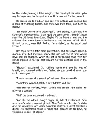 for the winter, leaving a little margin. If he could get his sales up to
regular expenses, he thought he should be content for the present.
He took a trip to Madison one day. The cottage was nothing but
a heap of crumbling boards. Had they ever lived there, and been so
happy?
"It'll never be the same place again," said Granny, listening to the
summer's improvements. "I am glad we came away. I couldn't have
seen the old house torn down. Maybe it's the flowers here, and the
children, that makes it seem like home to me; but most of all I think
it must be you, dear Hal. And so I'm satisfied, as the good Lord
knows."
Her caps were a trifle more pretentious, and her gowns more in
modern style; but she was Granny still, and not one of them would
have had her changed. When she sat in her rocking-chair, with her
hands crossed in her lap, Hal thought her the prettiest thing in the
house.
"Hooray!" exclaimed Kit, rushing home one evening out of
breath, and covered with snow. "What do you think? Granny, you
could never guess!"
"I never was good at guessing," returned Granny meekly.
"Something wonderful! Oh, a new fiddle!" said Dot.
"No: and Hal won't try. Well"—with a long breath—"I'm going—to
play—at a concert!"
"Oh!" the three exclaimed in a breath.
"And it's the oddest thing," began Kit, full of excitement. "You
see, there's to be a concert given in New York, to help raise funds to
give the newsboys, and other homeless children, a great Christmas
dinner. Mr. Kriessman has it in hand; and, because it's for boys, he
wants me to play—all alone."
 