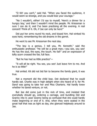 "O Kit! you can't," said Hal. "When you faced the audience, it
would seem so strange, and you would lose your courage."
"No I wouldn't, either! I'd say to myself, 'Here's a dinner for a
hungry boy,' and then I wouldn't mind the people. Mr. Kriessman is
sure I can do it; and I've been practising all the evening. A real
concert! Think of it. Oh, if Joe can only be here!"
Dot put her arms round his neck, and kissed him. Hal winked his
eyes hard, remembering the old dreams in the garret.
He went to see Mr. Kriessman the next day.
"The boy is a genius, I tell you, Mr. Kenneth," said the
enthusiastic professor. "He will be a great man,—you see, you see!
He has the soul, the eyes, the touch. He fail!" and an expression of
lofty scorn crossed the fair, full face.
"But he has had so little practice"—
"It will all be right. You see, you see! Just leave him to me. And
he is so little!"
Hal smiled. Kit did not bid fair to become the family giant, it was
true.
Not a moment did the child lose. Dot declared that he could
hardly eat. Charlie was in high delight when she heard of it; for Mr.
Darol was going to take her and Miss Charteris. Hal hardly knew
whether he dared venture, or not.
But Joe did come just in the nick of time, and insisted that
everybody should go, ordering a carriage, and bundling Dot and
Granny into it; poor Granny being so confused that she could hardly
make beginning or end of it. And, when they were seated in the
great hall that was as light as day, she glanced helplessly around to
Joe.
 