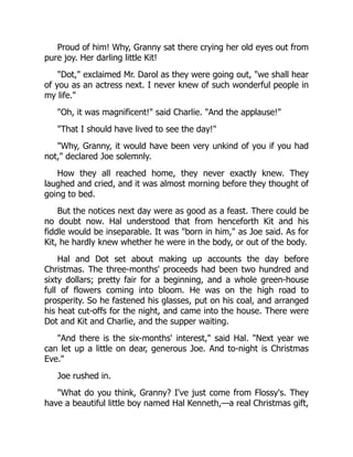 Proud of him! Why, Granny sat there crying her old eyes out from
pure joy. Her darling little Kit!
"Dot," exclaimed Mr. Darol as they were going out, "we shall hear
of you as an actress next. I never knew of such wonderful people in
my life."
"Oh, it was magnificent!" said Charlie. "And the applause!"
"That I should have lived to see the day!"
"Why, Granny, it would have been very unkind of you if you had
not," declared Joe solemnly.
How they all reached home, they never exactly knew. They
laughed and cried, and it was almost morning before they thought of
going to bed.
But the notices next day were as good as a feast. There could be
no doubt now. Hal understood that from henceforth Kit and his
fiddle would be inseparable. It was "born in him," as Joe said. As for
Kit, he hardly knew whether he were in the body, or out of the body.
Hal and Dot set about making up accounts the day before
Christmas. The three-months' proceeds had been two hundred and
sixty dollars; pretty fair for a beginning, and a whole green-house
full of flowers coming into bloom. He was on the high road to
prosperity. So he fastened his glasses, put on his coal, and arranged
his heat cut-offs for the night, and came into the house. There were
Dot and Kit and Charlie, and the supper waiting.
"And there is the six-months' interest," said Hal. "Next year we
can let up a little on dear, generous Joe. And to-night is Christmas
Eve."
Joe rushed in.
"What do you think, Granny? I've just come from Flossy's. They
have a beautiful little boy named Hal Kenneth,—a real Christmas gift,
 
