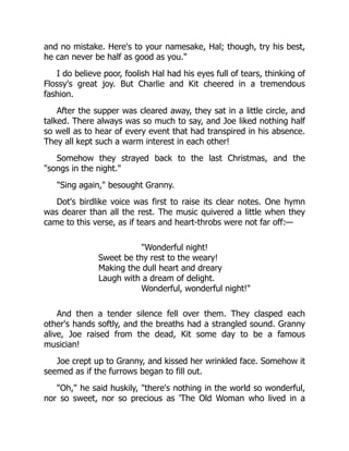 and no mistake. Here's to your namesake, Hal; though, try his best,
he can never be half as good as you."
I do believe poor, foolish Hal had his eyes full of tears, thinking of
Flossy's great joy. But Charlie and Kit cheered in a tremendous
fashion.
After the supper was cleared away, they sat in a little circle, and
talked. There always was so much to say, and Joe liked nothing half
so well as to hear of every event that had transpired in his absence.
They all kept such a warm interest in each other!
Somehow they strayed back to the last Christmas, and the
"songs in the night."
"Sing again," besought Granny.
Dot's birdlike voice was first to raise its clear notes. One hymn
was dearer than all the rest. The music quivered a little when they
came to this verse, as if tears and heart-throbs were not far off:—
"Wonderful night!
Sweet be thy rest to the weary!
Making the dull heart and dreary
Laugh with a dream of delight.
Wonderful, wonderful night!"
And then a tender silence fell over them. They clasped each
other's hands softly, and the breaths had a strangled sound. Granny
alive, Joe raised from the dead, Kit some day to be a famous
musician!
Joe crept up to Granny, and kissed her wrinkled face. Somehow it
seemed as if the furrows began to fill out.
"Oh," he said huskily, "there's nothing in the world so wonderful,
nor so sweet, nor so precious as 'The Old Woman who lived in a
 