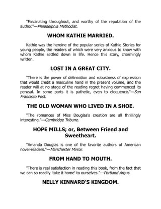 "Fascinating throughout, and worthy of the reputation of the
author."—Philadelphia Methodist.
WHOM KATHIE MARRIED.
Kathie was the heroine of the popular series of Kathie Stories for
young people, the readers of which were very anxious to know with
whom Kathie settled down in life. Hence this story, charmingly
written.
LOST IN A GREAT CITY.
"There is the power of delineation and robustness of expression
that would credit a masculine hand in the present volume, and the
reader will at no stage of the reading regret having commenced its
perusal. In some parts it is pathetic, even to eloquence."—San
Francisco Post.
THE OLD WOMAN WHO LIVED IN A SHOE.
"The romances of Miss Douglas's creation are all thrillingly
interesting."—Cambridge Tribune.
HOPE MILLS; or, Between Friend and
Sweetheart.
"Amanda Douglas is one of the favorite authors of American
novel-readers."—Manchester Mirror.
FROM HAND TO MOUTH.
"There is real satisfaction in reading this book, from the fact that
we can so readily 'take it home' to ourselves."—Portland Argus.
NELLY KINNARD'S KINGDOM.
 