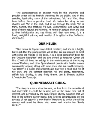 "The announcement of another work by this charming and
popular writer will be heartily welcomed by the public. And in this
sensible, fascinating story of the twin-sisters, 'Vic' and 'Van,' they
have before them a genuine treat. Vic writes her story in one
chapter, and Van in the next, and so on through the book. Van is
frank, honest, and practical; Vic wild, venturesome, and witty; and
both of them natural and winning. At home or abroad, they are true
to their individuality, and see things with their own eyes. It is a
fresh, delightful volume, well worthy of its gifted author."—Boston
Contributor.
OUR HELEN.
"'Our Helen' is Sophie May's latest creation; and she is a bright,
brave girl, that the young people will all like. We are pleased to meet
with some old friends in the book. It is a good companion-book for
the 'Doctor's Daughter,' and the two should go together. Queer old
Mrs. O'Neil still lives, to indulge in the reminiscences of the young
men of Machias; and other Quinnebasset people with familiar names
occasionally appear, along with new ones who are worth knowing.
'Our Helen' is a noble and unselfish girl, but with a mind and will of
her own; and the contrast between her and pretty, fascinating,
selfish little Sharley, is very finely drawn. Lee & Shepard publish
it."—Holyoke Transcript.
QUINNEBASSET GIRLS.
"The story is a very attractive one, as free from the sensational
and impossible as could be desired, and at the same time full of
interest, and pervaded by the same bright, cheery sunshine that we
find in the author's earlier books. She is to be congratulated on the
success of her essay in a new field of literature, to which she will be
warmly welcomed by those who know and admire her 'Prudy
Hooks.'"
 