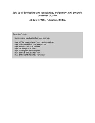Sold by all booksellers and newsdealers, and sent by mail, postpaid,
on receipt of price.
LEE & SHEPARD, Publishers, Boston.
Transcriber's Note
Some missing punctuation has been inserted.
Page 12 The repeated word "the" has been deleted
Page 12 honsysuckle is now honeysuckle
Page 33 onimous is now ominous
Page 141 retty is now pretty
Page 156 slighest is now slightest
Page 283 "I b-b-leive is now lieve
Page 340 weren't me is now weren't we
 
