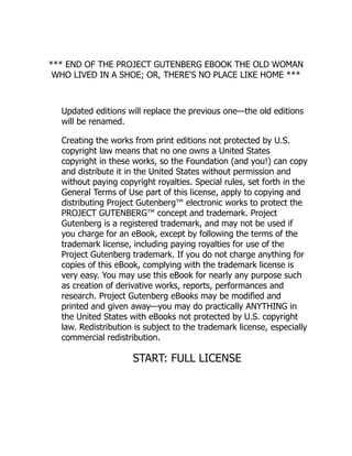 *** END OF THE PROJECT GUTENBERG EBOOK THE OLD WOMAN
WHO LIVED IN A SHOE; OR, THERE'S NO PLACE LIKE HOME ***
Updated editions will replace the previous one—the old editions
will be renamed.
Creating the works from print editions not protected by U.S.
copyright law means that no one owns a United States
copyright in these works, so the Foundation (and you!) can copy
and distribute it in the United States without permission and
without paying copyright royalties. Special rules, set forth in the
General Terms of Use part of this license, apply to copying and
distributing Project Gutenberg™ electronic works to protect the
PROJECT GUTENBERG™ concept and trademark. Project
Gutenberg is a registered trademark, and may not be used if
you charge for an eBook, except by following the terms of the
trademark license, including paying royalties for use of the
Project Gutenberg trademark. If you do not charge anything for
copies of this eBook, complying with the trademark license is
very easy. You may use this eBook for nearly any purpose such
as creation of derivative works, reports, performances and
research. Project Gutenberg eBooks may be modified and
printed and given away—you may do practically ANYTHING in
the United States with eBooks not protected by U.S. copyright
law. Redistribution is subject to the trademark license, especially
commercial redistribution.
START: FULL LICENSE
 