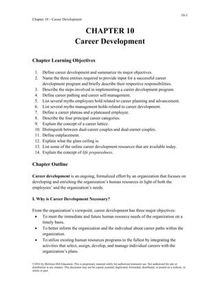 10-1
Chapter 10 – Career Development
©2016 by McGraw-Hill Education. This is proprietary material solely for authorized instructor use. Not authorized for sale or
distribution in any manner. This document may not be copied, scanned, duplicated, forwarded, distributed, or posted on a website, in
whole or part.
CHAPTER 10
Career Development
Chapter Learning Objectives
1. Define career development and summarize its major objectives.
2. Name the three entities required to provide input for a successful career
development program and briefly describe their respective responsibilities.
3. Describe the steps involved in implementing a career development program.
4. Define career pathing and career self-management.
5. List several myths employees hold related to career planning and advancement.
6. List several myths management holds related to career development.
7. Define a career plateau and a plateaued employee.
8. Describe the four principal career categories.
9. Explain the concept of a career lattice.
10. Distinguish between dual-career couples and dual-earner couples.
11. Define outplacement.
12. Explain what the glass ceiling is.
13. List some of the online career development resources that are available today.
14. Explain the concept of life preparedness.
Chapter Outline
Career development is an ongoing, formalized effort by an organization that focuses on
developing and enriching the organization’s human resources in light of both the
employees’ and the organization’s needs.
I. Why is Career Development Necessary?
From the organization’s viewpoint, career development has three major objectives:
• To meet the immediate and future human resource needs of the organization on a
timely basis.
• To better inform the organization and the individual about career paths within the
organization.
• To utilize existing human resources programs to the fullest by integrating the
activities that select, assign, develop, and manage individual careers with the
organization’s plans.
 
