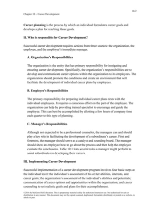 10-2
Chapter 10 – Career Development
©2016 by McGraw-Hill Education. This is proprietary material solely for authorized instructor use. Not authorized for sale or
distribution in any manner. This document may not be copied, scanned, duplicated, forwarded, distributed, or posted on a website, in
whole or part.
Career planning is the process by which an individual formulates career goals and
develops a plan for reaching those goals.
II. Who is responsible for Career Development?
Successful career development requires actions from three sources: the organization, the
employee, and the employee’s immediate manager.
A. Organization’s Responsibilities
The organization is the entity that has primary responsibility for instigating and
ensuring career development. Specifically, the organization’s responsibilities are to
develop and communicate career options within the organization to its employees. The
organization should promote the conditions and create an environment that will
facilitate the development of individual career plans by employees.
B. Employee’s Responsibilities
The primary responsibility for preparing individual career plans rests with the
individual employees. It requires a conscious effort on the part of the employee. The
organization can help by providing trained specialist to encourage and guide the
employee. This can best be accomplished by allotting a few hours of company time
each quarter to this type of planning.
C. Manager’s Responsibilities
Although not expected to be a professional counselor, the managers can and should
play a key role in facilitating the development of a subordinate’s career. First and
foremost, the manager should serve as a catalyst and sounding board. The manager
should show an employee how to go about the process and then help the employee
evaluate the conclusions. Table 10.1 lists several roles a manager might perform to
assist subordinates in developing their careers.
III. Implementing Career Development
Successful implementation of a career development program involves four basic steps at
the individual level: the individual’s assessment of his or her abilities, interests, and
career goals; the organization’s assessment of the individual’s abilities and potentials;
communication of career options and opportunities within the organization; and career
counseling to set realistic goals and plans for their accomplishment.
 