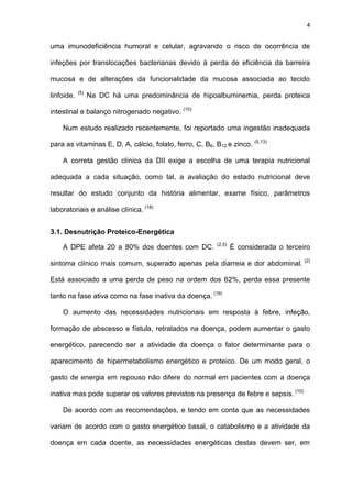4
uma imunodeficiência humoral e celular, agravando o risco de ocorrência de
infeções por translocações bacterianas devido à perda de eficiência da barreira
mucosa e de alterações da funcionalidade da mucosa associada ao tecido
linfoide. (5)
Na DC há uma predominância de hipoalbuminemia, perda proteica
intestinal e balanço nitrogenado negativo. (10)
Num estudo realizado recentemente, foi reportado uma ingestão inadequada
para as vitaminas E, D, A, cálcio, folato, ferro, C, B6, B12 e zinco. (5,13)
A correta gestão clínica da DII exige a escolha de uma terapia nutricional
adequada a cada situação, como tal, a avaliação do estado nutricional deve
resultar do estudo conjunto da história alimentar, exame físico, parâmetros
laboratoriais e análise clínica. (18)
3.1. Desnutrição Proteico-Energética
A DPE afeta 20 a 80% dos doentes com DC. (2,5)
É considerada o terceiro
sintoma clínico mais comum, superado apenas pela diarreia e dor abdominal. (2)
Está associado a uma perda de peso na ordem dos 62%, perda essa presente
tanto na fase ativa como na fase inativa da doença. (19)
O aumento das necessidades nutricionais em resposta à febre, infeção,
formação de abscesso e fístula, retratados na doença, podem aumentar o gasto
energético, parecendo ser a atividade da doença o fator determinante para o
aparecimento de hipermetabolismo energético e proteico. De um modo geral, o
gasto de energia em repouso não difere do normal em pacientes com a doença
inativa mas pode superar os valores previstos na presença de febre e sepsis. (10)
De acordo com as recomendações, e tendo em conta que as necessidades
variam de acordo com o gasto energético basal, o catabolismo e a atividade da
doença em cada doente, as necessidades energéticas destas devem ser, em
 