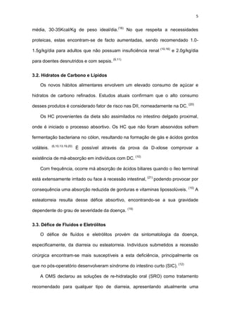 5
média, 30-35Kcal/Kg de peso ideal/dia.(16)
No que respeita a necessidades
proteicas, estas encontram-se de facto aumentadas, sendo recomendado 1.0-
1.5g/kg/dia para adultos que não possuam insuficiência renal (10,16)
e 2.0g/kg/dia
para doentes desnutridos e com sepsis. (9,11)
3.2. Hidratos de Carbono e Lípidos
Os novos hábitos alimentares envolvem um elevado consumo de açúcar e
hidratos de carbono refinados. Estudos atuais confirmam que o alto consumo
desses produtos é considerado fator de risco nas DII, nomeadamente na DC. (20)
Os HC provenientes da dieta são assimilados no intestino delgado proximal,
onde é iniciado o processo absortivo. Os HC que não foram absorvidos sofrem
fermentação bacteriana no cólon, resultando na formação de gás e ácidos gordos
voláteis. (6,10,13,19,20)
É possível através da prova da D-xilose comprovar a
existência de má-absorção em indivíduos com DC. (10)
Com frequência, ocorre má absorção de ácidos biliares quando o íleo terminal
está extensamente irritado ou face à recessão intestinal, (21)
podendo provocar por
consequência uma absorção reduzida de gorduras e vitaminas lipossolúveis. (10)
A
esteatorreia resulta desse défice absortivo, encontrando-se a sua gravidade
dependente do grau de severidade da doença. (19)
3.3. Défice de Fluídos e Eletrólitos
O défice de fluídos e eletrólitos provém da sintomatologia da doença,
especificamente, da diarreia ou esteatorreia. Indivíduos submetidos a recessão
cirúrgica encontram-se mais susceptíveis a esta deficiência, principalmente os
que no pós-operatório desenvolveram síndrome do intestino curto (SIC). (12)
A OMS declarou as soluções de re-hidratação oral (SRO) como tratamento
recomendado para qualquer tipo de diarreia, apresentando atualmente uma
 