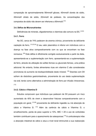 6
composição de aproximadamente 90mmol/l glicose, 45mmol/l cloreto de sódio,
45mmol/l citrato de sódio, 20mmol/l de potássio. As concentrações dos
compostos de sódio não devem ser inferiores a 90mmol/l.(12)
3.4. Défice de Micronutrientes
Deficiências de minerais, oligoelementos e vitaminas são comuns na DC. (2,22)
3.4.1. Ferro
Na DC, cerca de 74% padecem de anemia crónica, proveniente da deficiente
captação de ferro. (13,23,24)
O seu valor plasmático é inferior em indivíduos com a
doença na fase ativa comparativamente com os que se encontram na fase
remissiva. (25)
Este défice é dificilmente corrigido exclusivamente a partir da dieta,
apresentando-se a suplementação com ferro, apresentando-se a suplementação
de ferro, através da utilização de sulfato ferroso ou gluconato ferroso, uma prática
adicional. No entanto, fontes alimentares ricas em vitamina C são consideradas
promotoras do aumento da biodisponibilidade deste mineral. (18)
Doentes com DII
sofrem de distúrbios gastrointestinais, proveniente do uso desta suplementação
via oral, tendo como alternativa a administração de ferro por infusão intravenosa.
(13)
3.4.2. Cálcio e Vitamina D
Estudos comprovam que indivíduos que padecem de DII possuem um risco
aumentado de 40% de virem a desenvolver fraturas comparativamente com a
população em geral, (13,26)
proveniente da deficiente ingestão ou má absorção de
cálcio e Vitamina D. (12)
Além da carência de cálcio e Vitamina D, o
envelhecimento, perda de peso superior a 10%, IMC < 20 e uso de corticóides
também contribuem para o aparecimento de osteoporose.(13)
A corticoterapia inibe
a absorção intestinal de cálcio e atua a nível renal diminuindo a sua reabsorção
 