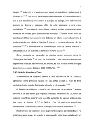 7
tubular, (18)
induzindo o organismo a um estado de resistência relativamente à
Vitamina D. (12,18)
Um estudo experimental realizado sobre a Vitamina D mostrou
que a sua deficiência pode acelerar a evolução da doença, com aparecimento
precoce de diarreia e caquexia, além de estar associada a uma maior
mortalidade. (27)
Uma ingestão diminuída de produtos lácteos, resultante de dietas
restritivas em lactose, pode potenciar esta deficiência. (18)
Deste modo, todos os
doentes com DII devem consumir uma dieta rica em cálcio, recorrendo somente á
suplementação com cálcio e Vitamina D quando o consumo alimentar não for
adequado. (12,28)
A administração de suplementação diária de cálcio e Vitamina D
está associada a um aumento da densidade mineral óssea. (29)
Como estratégia de prevenção, os doentes devem consumir cerca de
1500mg/dia de Cálcio. (5)
No caso da vitamina D, o seu tratamento encontra-se
dependente da causa da deficiência, no entanto, se esta resultar de má-absorção
podem ser necessárias doses de 2000-4000 IU/dia. (12,30)
3.4.3. Selénio, Magnésio e Zinco
As deficiências em Magnésio, Selénio e Zinco são comuns em DC, podendo
apresentar como principais causas do seu défice perdas a nível do trato
gastrointestinais, redução da ingestão alimentar e má absorção. (12,18)
O Selénio é considerado um co-fator da peroxidase da glutationa. O stresse
oxidativo é um dos fatores que perpetua a resposta inflamatória na DII, sendo de
extrema importância garantir uma ingestão suficiente de agentes antioxidantes
tais como a vitamina A,C,E e Selénio. Este micronutriente encontra-se
inversamente correlacionado com os níveis pró-inflamatórios plasmáticos. (5)
Relativamente ao Magnésio, a sua suplementação pode ser realizada por via
entérica ou parentérica. No entanto, a sua absorção poderá ser afetada pelo pH
 