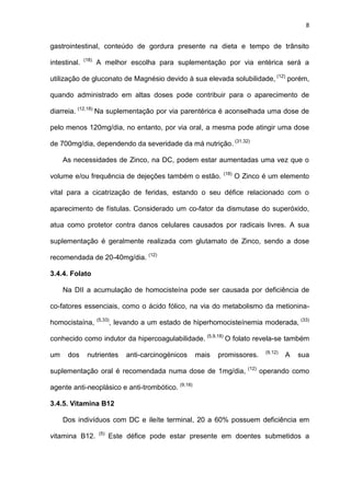 8
gastrointestinal, conteúdo de gordura presente na dieta e tempo de trânsito
intestinal. (18)
A melhor escolha para suplementação por via entérica será a
utilização de gluconato de Magnésio devido à sua elevada solubilidade, (12)
porém,
quando administrado em altas doses pode contribuir para o aparecimento de
diarreia. (12,18)
Na suplementação por via parentérica é aconselhada uma dose de
pelo menos 120mg/dia, no entanto, por via oral, a mesma pode atingir uma dose
de 700mg/dia, dependendo da severidade da má nutrição. (31,32)
As necessidades de Zinco, na DC, podem estar aumentadas uma vez que o
volume e/ou frequência de dejeções também o estão. (18)
O Zinco é um elemento
vital para a cicatrização de feridas, estando o seu défice relacionado com o
aparecimento de fístulas. Considerado um co-fator da dismutase do superóxido,
atua como protetor contra danos celulares causados por radicais livres. A sua
suplementação é geralmente realizada com glutamato de Zinco, sendo a dose
recomendada de 20-40mg/dia. (12)
3.4.4. Folato
Na DII a acumulação de homocisteína pode ser causada por deficiência de
co-fatores essenciais, como o ácido fólico, na via do metabolismo da metionina-
homocistaína, (5,33)
, levando a um estado de hiperhomocisteínemia moderada, (33)
conhecido como indutor da hipercoagulabilidade. (5,9,18)
O folato revela-se também
um dos nutrientes anti-carcinogénicos mais promissores. (9,12)
A sua
suplementação oral é recomendada numa dose de 1mg/dia, (12)
operando como
agente anti-neoplásico e anti-trombótico. (9,18)
3.4.5. Vitamina B12
Dos indivíduos com DC e ileíte terminal, 20 a 60% possuem deficiência em
vitamina B12. (5)
Este défice pode estar presente em doentes submetidos a
 