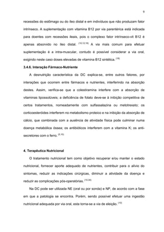 9
recessões do estômago ou do íleo distal e em indivíduos que não produzam fator
intrínseco. A suplementação com vitamina B12 por via parentérica está indicada
para doentes com recessões ileais, pois o complexo fator intrínseco-vit B12 é
apenas absorvido no íleo distal. (10,12,18)
A via mais comum para efetuar
suplementação é a intra-muscular, contudo é possível considerar a via oral,
exigindo neste caso doses elevadas de vitamina B12 sintética. (18)
3.4.6. Interação Fármaco-Nutriente
A desnutrição característica da DC explica-se, entre outros fatores, por
interações que ocorrem entre fármacos e nutrientes, interferindo na absorção
destes. Assim, verifica-se que a colestiramina interfere com a absorção de
vitaminas lipossolúveis; a deficiência de folato deve-se à inibição competitiva de
certos tratamentos, nomeadamente com sulfassalazina ou metotrexato; os
corticoesteróides interferem no metabolismo proteico e na inibição da absorção de
cálcio, que combinada com a ausência de atividade física pode culminar numa
doença metabólica óssea; os antibióticos interferem com a vitamina K; os anti-
secretores com o ferro. (5,10)
4. Terapêutica Nutricional
O tratamento nutricional tem como objetivo recuperar e/ou manter o estado
nutricional, fornecer aporte adequado de nutrientes, contribuir para o alívio do
sintomas, reduzir as indicações cirúrgicas, diminuir a atividade da doença e
reduzir as complicações pós-operatórias. (10,34)
Na DC pode ser utilizada NE (oral ou por sonda) e NP, de acordo com a fase
em que a patologia se encontra. Porém, sendo possível efetuar uma ingestão
nutricional adequada por via oral, esta torna-se a via de eleição. (10)
 