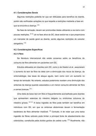 10
4.1. Considerações Gerais
Algumas restrições poderão ter que ser efetuadas para benefício do doente,
porém são verificadas variações no que respeita a restrições mediante a fase em
que se encontra a doença. (10)
Na fase de remissão, devem ser promovidas dietas utilizando a via oral e com
poucas restrições. (9,10)
Já na fase ativa da DC, deve excluir-se o que proporciona
um mal-estar de saúde geral ao doente, sendo algumas restrições de caracter
obrigatório. (10)
4.2. Considerações Especificas
4.2.1.Fibra
Na literatura internacional não existe consenso sobre os benefícios do
consumo de fibra alimentar em pacientes com DC.
Estudos efetuados em doentes com DC, como o de Heaton et al., associaram
o aumento do teor de fibra da dieta com a diminuição dos riscos da doença, da
sintomatologia, das taxas de ataque agudo, bem como com um aumento no
tempo de remissão. No entanto, estudos posteriores revelam uma diminuição dos
sintomas da doença quando associados a um menor consumo alimentar de fibra
e carnes brancas. (31)
Uma dieta de baixo teor em fibra é frequentemente aconselhada para doentes
que apresentam estenose do intestino delgado ou síndromes oclusivos do
intestino grosso. (21,31)
A baixa ingestão de fibra pode também ser benéfica em
indivíduos com DII, em que os sintomas abdominais devam à fermentação
bacteriana da fibra alimentar insolúvel. (9)
Contudo, é de notar que uma baixa
ingestão de fibras solúveis pode limitar a principal fonte de abastecimento dos
colonócitos, constituída pelos ácidos gordos de cadeia curta. (18)
Atualmente, não
 