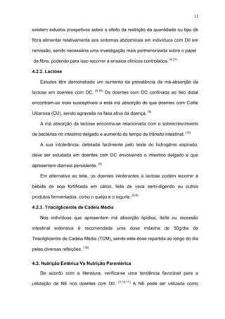 11
existem estudos prospetivos sobre o efeito da restrição da quantidade ou tipo de
fibra alimentar relativamente aos sintomas abdominais em indivíduos com DII em
remissão, sendo necessária uma investigação mais pormenorizada sobre o papel
da fibra, podendo para isso recorrer a ensaios clínicos controlados. (9,31)
4.2.2. Lactose
Estudos têm demonstrado um aumento da prevalência da má-absorção da
lactose em doentes com DC. (9,10)
Os doentes com DC confinada ao íleo distal
encontram-se mais susceptíveis a esta má absorção do que doentes com Colite
Ulcerosa (CU), sendo agravada na fase ativa da doença. (9)
A má absorção da lactose encontra-se relacionada com o sobrecrescimento
de bactérias no intestino delgado e aumento do tempo de trânsito intestinal. (10)
A sua intolerância, detetada facilmente pelo teste do hidrogénio expirado,
deve ser estudada em doentes com DC envolvendo o intestino delgado e que
apresentem diarreia persistente. (9)
Em alternativa ao leite, os doentes intolerantes à lactose podem recorrer á
bebida de soja fortificada em cálcio, leite de vaca semi-digerido ou outros
produtos fermentados, como o queijo e o iogurte. (5,9)
4.2.3. Triacilgliceróis de Cadeia Média
Nos indivíduos que apresentem má absorção lipídica, ileíte ou recessão
intestinal extensiva é recomendada uma dose máxima de 50g/dia de
Triacilgliceróis de Cadeia Média (TCM), sendo esta dose repartida ao longo do dia
pelas diversas refeições. (18)
4.3. Nutrição Entérica Vs Nutrição Parentérica
De acordo com a literatura, verifica-se uma tendência favorável para a
utilização de NE nos doentes com DII. (1,10,11)
A NE pode ser utilizada como
 
