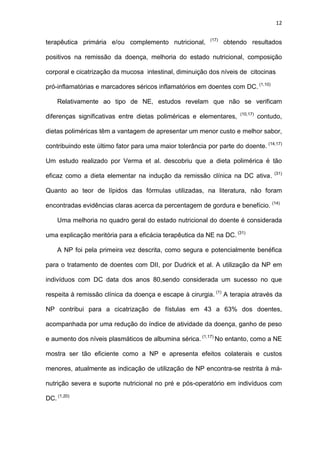 12
terapêutica primária e/ou complemento nutricional, (17)
obtendo resultados
positivos na remissão da doença, melhoria do estado nutricional, composição
corporal e cicatrização da mucosa intestinal, diminuição dos níveis de citocinas
pró-inflamatórias e marcadores séricos inflamatórios em doentes com DC. (1,10)
Relativamente ao tipo de NE, estudos revelam que não se verificam
diferenças significativas entre dietas poliméricas e elementares, (10,17)
contudo,
dietas poliméricas têm a vantagem de apresentar um menor custo e melhor sabor,
contribuindo este último fator para uma maior tolerância por parte do doente. (14,17)
Um estudo realizado por Verma et al. descobriu que a dieta polimérica é tão
eficaz como a dieta elementar na indução da remissão clínica na DC ativa. (31)
Quanto ao teor de lípidos das fórmulas utilizadas, na literatura, não foram
encontradas evidências claras acerca da percentagem de gordura e benefício. (14)
Uma melhoria no quadro geral do estado nutricional do doente é considerada
uma explicação meritória para a eficácia terapêutica da NE na DC. (31)
A NP foi pela primeira vez descrita, como segura e potencialmente benéfica
para o tratamento de doentes com DII, por Dudrick et al. A utilização da NP em
indivíduos com DC data dos anos 80,sendo considerada um sucesso no que
respeita à remissão clínica da doença e escape à cirurgia. (1)
A terapia através da
NP contribui para a cicatrização de fístulas em 43 a 63% dos doentes,
acompanhada por uma redução do índice de atividade da doença, ganho de peso
e aumento dos níveis plasmáticos de albumina sérica. (1,17)
No entanto, como a NE
mostra ser tão eficiente como a NP e apresenta efeitos colaterais e custos
menores, atualmente as indicação de utilização de NP encontra-se restrita à má-
nutrição severa e suporte nutricional no pré e pós-operatório em indivíduos com
DC. (1,20)
 