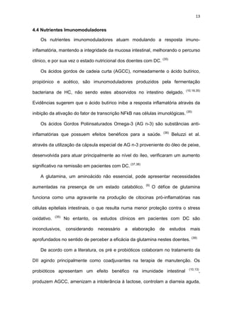 13
4.4 Nutrientes Imunomoduladores
Os nutrientes imunomoduladores atuam modulando a resposta imuno-
inflamatória, mantendo a integridade da mucosa intestinal, melhorando o percurso
clinico, e por sua vez o estado nutricional dos doentes com DC. (35)
Os ácidos gordos de cadeia curta (AGCC), nomeadamente o ácido butírico,
propiónico e acético, são imunomoduladores produzidos pela fermentação
bacteriana de HC, não sendo estes absorvidos no intestino delgado. (10,18,35)
Evidências sugerem que o ácido butírico inibe a resposta inflamatória através da
inibição da ativação do fator de transcrição NFkB nas células imunológicas. (35)
Os ácidos Gordos Poliinsaturados Omega-3 (AG n-3) são substâncias anti-
inflamatórias que possuem efeitos benéficos para a saúde. (36)
Beluzzi et al.
através da utilização da cápsula especial de AG n-3 proveniente do óleo de peixe,
desenvolvida para atuar principalmente ao nível do íleo, verificaram um aumento
significativo na remissão em pacientes com DC. (37,38)
A glutamina, um aminoácido não essencial, pode apresentar necessidades
aumentadas na presença de um estado catabólico. (9)
O défice de glutamina
funciona como uma agravante na produção de citocinas pró-inflamatórias nas
células epiteliais intestinais, o que resulta numa menor proteção contra o stress
oxidativo. (35)
No entanto, os estudos clínicos em pacientes com DC são
inconclusivos, considerando necessário a elaboração de estudos mais
aprofundados no sentido de perceber a eficácia da glutamina nestes doentes. (39)
De acordo com a literatura, os pré e probióticos colaboram no tratamento da
DII agindo principalmente como coadjuvantes na terapia de manutenção. Os
probióticos apresentam um efeito benéfico na imunidade intestinal (10,13)
,
produzem AGCC, amenizam a intolerância à lactose, controlam a diarreia aguda,
 