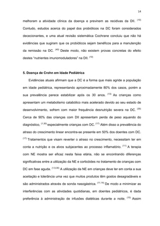 14
melhoram a atividade clínica da doença e previnem as recidivas da DII. (10)
Contudo, estudos acerca do papel dos probióticos na DC foram considerados
dececionantes, e uma atual revisão sistemática Cochrane concluiu que não há
evidências que sugiram que os probióticos sejam benéficos para a manutenção
da remissão na DC. (40)
Deste modo, não existem provas concretas do efeito
destes “nutrientes imunomoduladores” na DII. (10)
5. Doença de Crohn em Idade Pediátrica
Evidências atuais afirmam que a DC é a forma que mais agride a população
em idade pediátrica, representando aproximadamente 80% dos casos, porém a
sua prevalência parece estabilizar após os 30 anos. (13)
As crianças como
apresentam um metabolismo catabólico mais acelerado devido ao seu estado de
desenvolvimento, sofrem com maior frequência desnutrição severa na DC. (35)
Cerca de 90% das crianças com DII apresentam perda de peso aquando do
diagnóstico, (1,30)
especialmente crianças com DC. (17)
Além disso a prevalência do
atraso do crescimento linear encontra-se presente em 50% dos doentes com DC.
(17)
Tratamentos que visam reverter o atraso no crescimento, necessitam ter em
conta a nutrição e os alvos subjacentes ao processo inflamatório. (11)
A terapia
com NE mostra ser eficaz nesta faixa etária, não se encontrando diferenças
significativas entre a utilização da NE e corticóides no tratamento de crianças com
DC em fase aguda. (1,5,30)
A utilização da NE em crianças deve ter em conta a sua
aceitação e tolerância uma vez que muitos produtos têm gostos desagradáveis e
são administrados através de sonda nasogástrica. (11,14)
De modo a minimizar as
interferências com as atividades quotidianas, em doentes pediátricos, é dada
preferência à administração de infusões diatéticas durante a noite. (10)
Assim
 