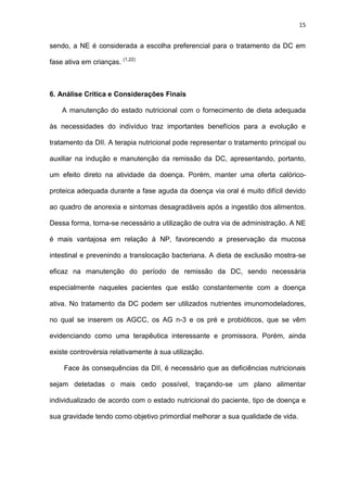 15
sendo, a NE é considerada a escolha preferencial para o tratamento da DC em
fase ativa em crianças. (1,22)
6. Análise Critica e Considerações Finais
A manutenção do estado nutricional com o fornecimento de dieta adequada
às necessidades do indivíduo traz importantes benefícios para a evolução e
tratamento da DII. A terapia nutricional pode representar o tratamento principal ou
auxiliar na indução e manutenção da remissão da DC, apresentando, portanto,
um efeito direto na atividade da doença. Porém, manter uma oferta calórico-
proteica adequada durante a fase aguda da doença via oral é muito difícil devido
ao quadro de anorexia e sintomas desagradáveis após a ingestão dos alimentos.
Dessa forma, torna-se necessário a utilização de outra via de administração. A NE
é mais vantajosa em relação à NP, favorecendo a preservação da mucosa
intestinal e prevenindo a translocação bacteriana. A dieta de exclusão mostra-se
eficaz na manutenção do período de remissão da DC, sendo necessária
especialmente naqueles pacientes que estão constantemente com a doença
ativa. No tratamento da DC podem ser utilizados nutrientes imunomodeladores,
no qual se inserem os AGCC, os AG n-3 e os pré e probióticos, que se vêm
evidenciando como uma terapêutica interessante e promissora. Porém, ainda
existe controvérsia relativamente à sua utilização.
Face às consequências da DII, é necessário que as deficiências nutricionais
sejam detetadas o mais cedo possível, traçando-se um plano alimentar
individualizado de acordo com o estado nutricional do paciente, tipo de doença e
sua gravidade tendo como objetivo primordial melhorar a sua qualidade de vida.
 