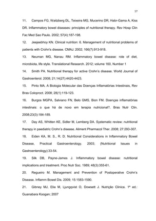 17
11. Campos FG, Waitzberg DL, Teixeira MG, Mucerino DR, Habr-Gama A, Kiss
DR. Inflammatory bowel diseases: principles of nutritional therapy. Rev Hosp Clin
Fac Med Sao Paulo. 2002; 57(4):187-198.
12. Jeejeebhoy KN. Clinical nutrition: 6. Management of nutritional problems of
patients with Crohn's disease. CMAJ. 2002; 166(7):913-918.
13. Neuman MG, Nanau RM. Inflammatory bowel disease: role of diet,
microbiota, life style. Translational Research. 2012; volume 160, Number 1
14. Smith PA. Nutritional therapy for active Crohn’s disease. World Journal of
Gastroenterol. 2008; 21;14(27):4420-4423.
15. Pinto MA. A Biologia Molecular das Doenças Inflamatórias Intestinais, Rev
Bras Coloproct. 2008; 28(1):119-123.
16. Burgos MGPA, Salviano FN, Belo GMS, Bion FM. Doenças inflamatórias
intestinais: o que há de novo em terapia nutricional?. Bras Nutr Clin.
2008;23(3):184-189.
17. Day AS, Whitten KE, Sidler M, Lemberg DA. Systematic review: nutritional
therapy in paediatric Crohn’s disease. Aliment Pharmacol Ther. 2008; 27:293-307.
18. Eiden KA, M. S., R. D. Nutritional Considerations in Inflammatory Bowel
Disease, Practical Gastroenterology. 2003; (Nutritional Issues in
Gastroenterology):33-54.
19. Silk DB, Payne-James J. Inflammatory bowel disease: nutritional
implications and treatment. Proc Nutr Soc. 1989; 48(3):355-61.
20. Regueiro M. Management and Prevention of Postoperative Crohn’s
Disease. Inflamm Bowel Dis. 2009; 15:1583-1590.
21. Gibney MJ, Elia M, Ljungqvist O, Dowsett J. Nutrição Clinica. 1ª ed.:
Guanabara Koogan; 2007
 
