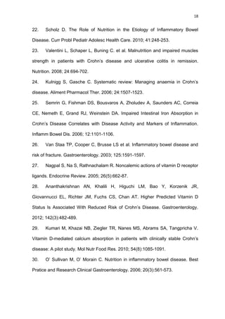 18
22. Scholz D. The Role of Nutrition in the Etiology of Inflammatory Bowel
Disease. Curr Probl Pediatr Adolesc Health Care. 2010; 41:248-253.
23. Valentini L, Schaper L, Buning C. et al. Malnutrition and impaired muscles
strength in patients with Crohn’s disease and ulcerative colitis in remission.
Nutrition. 2008; 24:694-702.
24. Kulnigg S, Gasche C. Systematic review: Managing anaemia in Crohn’s
disease. Aliment Pharmacol Ther. 2006; 24:1507-1523.
25. Semrin G, Fishman DS, Bousvaros A, Zholudev A, Saunders AC, Correia
CE, Nemeth E, Grand RJ, Weinstein DA. Impaired Intestinal Iron Absorption in
Crohn’s Disease Correlates with Disease Activity and Markers of Inflammation.
Inflamm Bowel Dis. 2006; 12:1101-1106.
26. Van Staa TP, Cooper C, Brusse LS et al. Inflammatory bowel disease and
risk of fracture. Gastroenterology. 2003; 125:1591-1597.
27. Nagpal S, Na S, Rathnachalam R. Noncalemic actions of vitamin D receptor
ligands. Endocrine Review. 2005; 26(5):662-87.
28. Ananthakrishnan AN, Khalili H, Higuchi LM, Bao Y, Korzenik JR,
Giovannucci EL, Richter JM, Fuchs CS, Chan AT. Higher Predicted Vitamin D
Status Is Associated With Reduced Risk of Crohn’s Disease. Gastroenterology.
2012; 142(3):482-489.
29. Kumari M, Khazai NB, Ziegler TR, Nanes MS, Abrams SA, Tangpricha V.
Vitamin D-mediated calcium absorption in patients with clinically stable Crohn’s
disease: A pilot study. Mol Nutr Food Res. 2010; 54(8):1085-1091.
30. O’ Sullivan M, O’ Morain C. Nutrition in inflammatory bowel disease. Best
Pratice and Research Clinical Gastroenterology. 2006; 20(3):561-573.
 