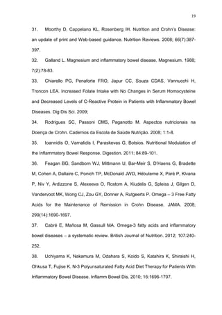 19
31. Moorthy D, Cappelano KL, Rosenberg IH. Nutrition and Crohn’s Disease:
an update of print and Web-based guidance. Nutrition Reviews. 2008; 66(7):387-
397.
32. Galland L. Magnesium and inflammatory bowel disease. Magnesium. 1988;
7(2):78-83.
33. Chiarello PG, Penaforte FRO, Japur CC, Souza CDAS, Vannucchi H,
Troncon LEA. Increased Folate Intake with No Changes in Serum Homocysteine
and Decreased Levels of C-Reactive Protein in Patients with Inflammatory Bowel
Diseases. Dig Dis Sci. 2009;
34. Rodrigues SC, Passoni CMS, Paganotto M. Aspectos nutricionais na
Doença de Crohn. Cadernos da Escola de Saúde Nutrição. 2008; 1:1-8.
35. Ioannidis O, Varnalidis I, Paraskevas G, Botsios. Nutritional Modulation of
the Inflammatory Bowel Response. Digestion. 2011; 84:89-101.
36. Feagan BG, Sandborn WJ, Mittmann U, Bar-Meir S, D’Haens G, Bradette
M, Cohen A, Dallaire C, Ponich TP, McDonald JWD, Hébuterne X, Paré P, Klvana
P, Niv Y, Ardizzone S, Alexeeva O, Rostom A, Kiudelis G, Spleiss J, Gilgen D,
Vandervoot MK, Wong CJ, Zou GY, Donner A, Rutgeerts P. Omega – 3 Free Fatty
Acids for the Maintenance of Remission in Crohn Disease. JAMA. 2008;
299(14):1690-1697.
37. Cabré E, Mañosa M, Gassull MA. Omega-3 fatty acids and inflammatory
bowel diseases – a systematic review. British Journal of Nutrition. 2012; 107:240-
252.
38. Uchiyama K, Nakamura M, Odahara S, Koido S, Katahira K, Shiraishi H,
Ohkusa T, Fujise K. N-3 Polyunsaturated Fatty Acid Diet Therapy for Patients With
Inflammatory Bowel Disease. Inflamm Bowel Dis. 2010; 16:1696-1707.
 