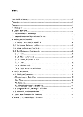i
INDICE
Lista de Abreviaturas...............................................................................................ii
Resumo.................................................................................................................. iii
Abstract ..................................................................................................................iv
1. Introdução ...........................................................................................................1
2. Doença de Crohn ................................................................................................2
2.1 Caracterização da doença .............................................................................2
2.2 Epidemiologia/Etiologia/Fatores de risco .......................................................2
3. Implicações Nutricionais......................................................................................3
3.1. Desnutrição Proteico-Energética...................................................................4
3.2. Hidratos de Carbono e Lípidos......................................................................5
3.3. Défice de Fluídos e Eletrólitos.......................................................................5
3.4. Deficiências em micronutrientes ...................................................................6
3.4.1. Ferro .......................................................................................................6
3.4.2. Cálcio e Vitamina D ................................................................................6
3.4.3. Selénio, Magnésio e Zinco......................................................................7
3.4.4. Folato......................................................................................................8
3.4.5. Vitamina B12 ..........................................................................................8
3.4.6. Interação Fármaco-Nutriente..................................................................9
4. Terapia Nutricional ..............................................................................................9
4.1. Considerações Gerais.................................................................................10
4.2.Considerações Especificas ..........................................................................10
4.2.1.Fibra ......................................................................................................10
4.2.2.Lactose ..................................................................................................11
4.2.3.Triacilgliceróis de Cadeia Média............................................................11
4.3. Nutrição Entérica Vs Nutrição Parentérica..................................................11
4.4. Nutrientes Imunomodeladores ....................................................................13
5. Doença de Crohn em Idade Pediátrica .............................................................14
6. Análise Crítica e Considerações Finais.............................................................15
 