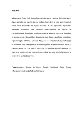 iii
RESUMO
A Doença de Crohn (DC) é uma Doença Inflamatória Intestinal (DII) crónica com
alguns períodos de agudização. As lesões afetam todo o trato gastrointestinal,
sendo mais recorrente na região ileocecal. A DC apresenta importantes
alterações nutricionais que resultam essencialmente em défices de
micronutrientes e desnutrição proteico-energética. A terapia nutricional é avaliada
de acordo com a individualidade do paciente com dietas específicas, restrições e
suplementação. A Nutrição Entérica (NE) pode ser uma alternativa para fornecer
os nutrientes para a recuperação e conservação do estado nutricional. Assim, a
manutenção de um bom estado nutricional no paciente com DC revela-se um
importante objetivo do seu tratamento de modo a que seja possível proporcionar
uma melhor qualidade de vida.
Palavras-chave: Doença de Crohn; Terapia Nutricional; Dieta; Doença
Inflamatória Intestinal; Deficiência Nutricional
 