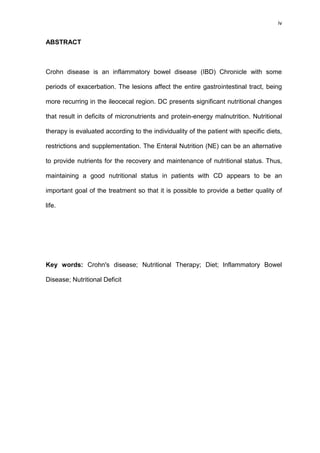 iv
ABSTRACT
Crohn disease is an inflammatory bowel disease (IBD) Chronicle with some
periods of exacerbation. The lesions affect the entire gastrointestinal tract, being
more recurring in the ileocecal region. DC presents significant nutritional changes
that result in deficits of micronutrients and protein-energy malnutrition. Nutritional
therapy is evaluated according to the individuality of the patient with specific diets,
restrictions and supplementation. The Enteral Nutrition (NE) can be an alternative
to provide nutrients for the recovery and maintenance of nutritional status. Thus,
maintaining a good nutritional status in patients with CD appears to be an
important goal of the treatment so that it is possible to provide a better quality of
life.
Key words: Crohn's disease; Nutritional Therapy; Diet; Inflammatory Bowel
Disease; Nutritional Deficit
 