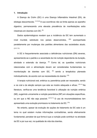1
1. Introdução
A Doença de Crohn (DC) é uma Doença Inflamatória Intestinal (DII), de
etiologia desconhecida. (1,2,3,4)
A sua ocorrência não se limita apenas ao aparelho
digestivo, permanecendo uma elevada prevalência de manifestações extra
intestinais em doentes com DC. (5)
Dados epidemiológicos revelam que a incidência da DC tem aumentado a
nível mundial, sobretudo nos países desenvolvidos, (20)
acompanhada
paralelamente por mudanças dos padrões alimentares das sociedades atuais.
(2,5,7,13)
A DC é frequentemente associada a deficiências nutricionais (DN) severas,
apresentando-se o padrão e a severidade da má nutrição dependente da duração,
atividade e extensão da doença. (5)
Como tal, as questões nutricionais
relacionadas com a alimentação devem ser consideradas fundamentais na
monitorização de doentes com DC, (9)
sendo a terapêutica planeada
individualmente, de acordo com as necessidades do doente. (10)
A terapia nutricional oral, entérica ou parentérica pode ser necessária, sendo
a via oral a de eleição sempre que esta se mostre adequada e eficaz. (10,11)
Na
literatura, verifica-se uma tendência favorável à utilização da nutrição entérica
(NE), sugerindo unicamente a nutrição parentérica (NP) em situações específicas,
ou em que a NE não seja possível. (9,10,11)
O uso de imunomodeladores tem
apresentado uma evolução promissora no tratamento da DC. (10)
No entanto, apesar da evolução de opções de tratamento da DC este é um
tema no qual existem muitas informações contraditórias, sendo efetivamente
fundamental, perceber de que forma é que a nutrição pode contribuir na atividade
da DC e por sua vez, na qualidade de vida dos doentes.
 