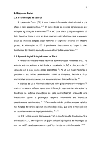 2
2. Doença de Crohn
2.1. Caraterização da Doença
A doença de Crohn (DC) é uma doença inflamatória intestinal crónica que
afeta o trato gastrointestinal. (1,2)
O curso clínico da doença caracteriza-se por
múltiplas agudizações e remissões (12)
. A DC pode afetar qualquer segmento do
trato digestivo, desde a boca ao ânus, mas tem maior afinidade para o segmento
distal do intestino delgado (ileon terminal) e segmento proximal do intestino
grosso. A inflamação na DC é geralmente descontínua ao longo do eixo
longitudinal do intestino, podendo contudo atingir todas as camadas. (3,4)
2.2. Epidemiologia/Etiologia/Fatores de Risco
A literatura não revela dados nacionais epidemiológicos referentes à DC. No
entanto, estudos relatam a incidência e prevalência da DC a nível mundial, (13)
variando com a raça, idade e áreas geográficas (5)
. As DII têm maior incidência e
prevalência em países desenvolvidos, como os Europeus, Escócia e EUA,
comparativamente com países que se encontram em desenvolvimento. (6)
A etiologia da DC é referida na literatura como parcialmente desconhecida (7)
,
contudo a mesma refere-a como uma inflamação que envolve alterações de
tolerância no sistema imunológico do trato gastrointestinal, originando uma
inadequada, grave e prolongada resposta inflamatória em indivíduos
geneticamente predispostos. (5,13)
Esta predisposição genética envolve defeitos
nas funções da barreira epitelial e na imunidade inata, que afeta a interação com
as bactérias comensais do próprio individuo. (6,7,13)
Na DC verifica-se uma libertação de TNF-α, interferão Alfa, Interleucina-12 e
Interleucina-17. O TNF-α possui um papel central na patogenia da inflamação da
mucosa na DC, sendo considerado o protótipo de citocina pró-inflamatória. (13,15)
 