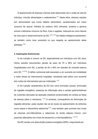 3
O aparecimento de doenças crónicas está relacionado com o estilo de vida do
indivíduo, incluído alimentação e sedentarismo (7)
. Nesta linha, diversos estudos
tem demonstrado que novos hábitos alimentares, caracterizados por maior
consumo de açúcar, hidratos de carbono (HC) refinados, proteína e gordura
animal e deficiente consumo de fibra, fruta e vegetais, traduzem-se como fatores
de risco para o desenvolvimento da DC. (2,5,7,13)
Os hábitos tabágicos apresentam-
se também como risco acrescido no que respeita ao aparecimento desta
patologia. (13)
3. Implicações Nutricionais
A má nutrição é comum na DII, especialmente em indivíduos com DC ativa.
Vários estudos documentam perdas de peso de 70 a 80% em indivíduos
hospitalizados com DII, e perdas de 20 a 40% em doentes de consulta externa
com DC. (1,5,16)
. O défice nutricional está associado a um aumento da mortalidade
e maior tempo de internamento hospitalar, resultando este último num aumento
dos custos de internamento para as instituições. (13)
A má nutrição característica da DC tem como principais causas: diminuição
da ingestão energética, presença de inflamação ativa e perdas gastrointestinais
de nutrientes derivadas da absorção intestinal comprometida em ambas as fases
da doença (ativa e remissiva). (1,5)
A anorexia, consequência da diminuição da
ingestão alimentar, pode resultar não só do receio do aparecimento de sintomas
como enjoos e desconforto abdominal (17)
, mas também pelo aumento dos níveis
de citocinas pró-inflamatórias e adipocinas do tecido adiposo branco, com
possíveis alterações nos níveis de serotonina a nível hipotalâmico. (1,5,17)
Da DC resulta uma desnutrição proteico-energética (DPE), responsável por
 