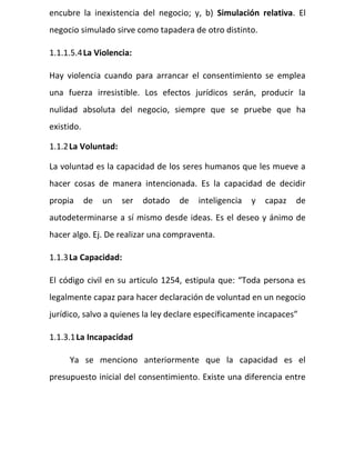 encubre la inexistencia del negocio; y, b) Simulación relativa. El
negocio simulado sirve como tapadera de otro distinto.
1.1.1.5.4La Violencia:
Hay violencia cuando para arrancar el consentimiento se emplea
una fuerza irresistible. Los efectos jurídicos serán, producir la
nulidad absoluta del negocio, siempre que se pruebe que ha
existido.
1.1.2La Voluntad:
La voluntad es la capacidad de los seres humanos que les mueve a
hacer cosas de manera intencionada. Es la capacidad de decidir
propia de un ser dotado de inteligencia y capaz de
autodeterminarse a sí mismo desde ideas. Es el deseo y ánimo de
hacer algo. Ej. De realizar una compraventa.
1.1.3La Capacidad:
El código civil en su articulo 1254, estipula que: “Toda persona es
legalmente capaz para hacer declaración de voluntad en un negocio
jurídico, salvo a quienes la ley declare específicamente incapaces”
1.1.3.1La Incapacidad
Ya se menciono anteriormente que la capacidad es el
presupuesto inicial del consentimiento. Existe una diferencia entre
 
