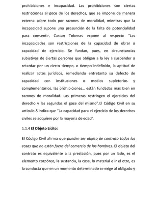 prohibiciones e incapacidad. Las prohibiciones son ciertas
restricciones al goce de los derechos, que se impone de manera
externa sobre todo por razones de moralidad, mientras que la
incapacidad supone una presunción de la falta de potencialidad
para consentir. Castan Tobenas expone al respecto “Las
incapacidades son restricciones de la capacidad de obrar o
capacidad de ejercicio. Se fundan, pues, en circunstancias
subjetivas de ciertas personas que obligan a la ley a suspender o
retardar por un cierto tiempo, o tiempo indefinido, la aptitud de
realizar actos jurídicos, remediando entretanto su defecto de
capacidad con instituciones o medios supletorios y
complementarios, las prohibiciones… están fundadas mas bien en
razones de moralidad. Las primeras restringen el ejercicios del
derecho y las segundas el goce del mismo”.El Código Civil en su
articulo 8 indica que “La capacidad para el ejercicio de los derechos
civiles se adquiere por la mayoría de edad”.
1.1.4 El Objeto Lícito:
El Código Civil afirma que pueden ser objeto de contrato todas las
cosas que no están fuera del comercio de los hombres. El objeto del
contrato es equivalente a la prestación, pues por un lado, es el
elemento corpóreo, la sustancia, la cosa, lo material e ir el otro, es
la conducta que en un momento determinado se exige al obligado y
 