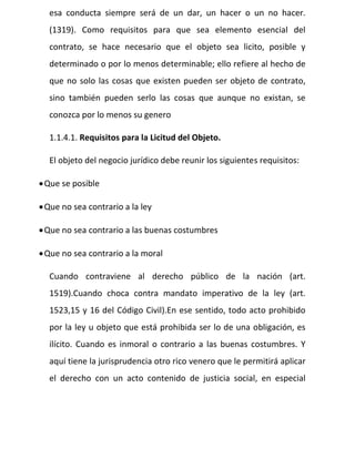 esa conducta siempre será de un dar, un hacer o un no hacer.
(1319). Como requisitos para que sea elemento esencial del
contrato, se hace necesario que el objeto sea licito, posible y
determinado o por lo menos determinable; ello refiere al hecho de
que no solo las cosas que existen pueden ser objeto de contrato,
sino también pueden serlo las cosas que aunque no existan, se
conozca por lo menos su genero
1.1.4.1. Requisitos para la Licitud del Objeto.
El objeto del negocio jurídico debe reunir los siguientes requisitos:
Que se posible
Que no sea contrario a la ley
Que no sea contrario a las buenas costumbres
Que no sea contrario a la moral
Cuando contraviene al derecho público de la nación (art.
1519).Cuando choca contra mandato imperativo de la ley (art.
1523,15 y 16 del Código Civil).En ese sentido, todo acto prohibido
por la ley u objeto que está prohibida ser lo de una obligación, es
ilícito. Cuando es inmoral o contrario a las buenas costumbres. Y
aquí tiene la jurisprudencia otro rico venero que le permitirá aplicar
el derecho con un acto contenido de justicia social, en especial
 