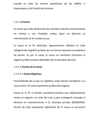 cuando se trate de normas protectoras de los débiles o
imprevisores y del interés de terceros
1.1.5. La Causa:
Es cierto que toda declaración de voluntad requiere esencialmente
un motivo y una finalidad, ambas ideas en Derecho se
entremezclan en el vocablo causa.
La causa es el fin abstracto, rigurosamente idéntico en cada
categoría del nego0cio jurídico que en forma necesaria se proponen
las partes. Es por lo tanto la causa un elemento intrínseco al
negocio jurídico porque dependen de la naturaleza de este.
1.1.5.1 Teorías de la Causa
1.1.5.1.1 Teoría Objetivas:
Prescindiendo de lo que es subjetivo, estas teorías consideran a la
causa como “la razón económica-jurídica del negocio.
Causa es el fin o función económico-jurídica que objetivamente
realiza el negocio, en vista del cual y para protegerlo concede el
Derecho el reconocimiento a la voluntad privada (RUGGEIRO).
Dentro de esta concepción objetivista de la causa se encuentra
 
