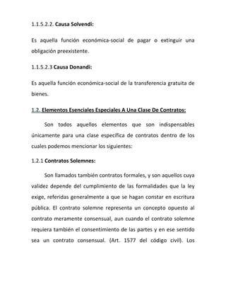 1.1.5.2.2. Causa Solvendi:
Es aquella función económica-social de pagar o extinguir una
obligación preexistente.
1.1.5.2.3 Causa Donandi:
Es aquella función económica-social de la transferencia gratuita de
bienes.
1.2. Elementos Esenciales Especiales A Una Clase De Contratos:
Son todos aquellos elementos que son indispensables
únicamente para una clase específica de contratos dentro de los
cuales podemos mencionar los siguientes:
1.2.1 Contratos Solemnes:
Son llamados también contratos formales, y son aquellos cuya
validez depende del cumplimiento de las formalidades que la ley
exige, referidas generalmente a que se hagan constar en escritura
pública. El contrato solemne representa un concepto opuesto al
contrato meramente consensual, aun cuando el contrato solemne
requiera también el consentimiento de las partes y en ese sentido
sea un contrato consensual. (Art. 1577 del código civil). Los
 