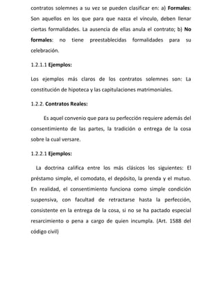 contratos solemnes a su vez se pueden clasificar en: a) Formales:
Son aquellos en los que para que nazca el vínculo, deben llenar
ciertas formalidades. La ausencia de ellas anula el contrato; b) No
formales: no tiene preestablecidas formalidades para su
celebración.
1.2.1.1 Ejemplos:
Los ejemplos más claros de los contratos solemnes son: La
constitución de hipoteca y las capitulaciones matrimoniales.
1.2.2. Contratos Reales:
Es aquel convenio que para su perfección requiere además del
consentimiento de las partes, la tradición o entrega de la cosa
sobre la cual versare.
1.2.2.1 Ejemplos:
La doctrina califica entre los más clásicos los siguientes: El
préstamo simple, el comodato, el depósito, la prenda y el mutuo.
En realidad, el consentimiento funciona como simple condición
suspensiva, con facultad de retractarse hasta la perfección,
consistente en la entrega de la cosa, si no se ha pactado especial
resarcimiento o pena a cargo de quien incumpla. (Art. 1588 del
código civil)
 