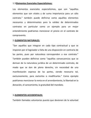 1.3Elementos Esenciales Especialísimos:
Los elementos esenciales especialísimos, que son “aquéllos
elementos que son vitales y de suma importancia para un sólo
contrato.” también puede definirse como aquéllos elementos
necesarios y determinantes para la validez de determinados
contratos en particular como un ejemplo para un mejor
entendimiento podríamos mencionar el precio en el contrato de
compraventa.
2.ELEMENTOS NATURALES:
"Son aquéllos que integran en cada tipo contractual y que se
imponen por el legislador a falta de una disposición en contrario de
las partes, pues por naturaleza corresponden a ese contrato.”
También pueden definirse como “aquéllas consecuencias que se
derivan de la naturaleza jurídica de un determinado contrato, de
modo que se dan de pleno derecho, sin necesidad de una
manifestación expresa de las partes, siendo necesaria tal,
exclusivamente, para excluirlas o modificarlas.” Como ejemplo
podríamos mencionar la renta en el arrendamiento, la libertad en la
donación, el saneamiento, la gratuidad del mandato.
3.ELEMENTOS ACCIDENTALES:
También llamados voluntarios puesto que devienen de la voluntad
 