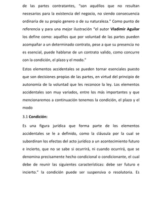 de las partes contratantes, “son aquéllos que no resultan
necesarios para la existencia del negocio, no siendo consecuencia
ordinaria de su propio genero o de su naturaleza.” Como punto de
referencia y para una mejor ilustración “el autor Vladimir Aguilar
los define como: aquéllos que por voluntad de las partes pueden
acompañar a un determinado contrato, pese a que su presencia no
es esencial, puede hablarse de un contrato valido, como concurre
con la condición, el plazo y el modo.”
Estos elementos accidentales se pueden tornar esenciales puesto
que son decisiones propias de las partes, en virtud del principio de
autonomía de la voluntad que les reconoce la ley. Los elementos
accidentales son muy variados, entre los más importantes y que
mencionaremos a continuación tenemos la condición, el plazo y el
modo
3.1 Condición:
Es una figura jurídica que forma parte de los elementos
accidentales se le a definido, como la cláusula por la cual se
subordinan los efectos del acto jurídico a un acontecimiento futuro
e incierto, que no se sabe si ocurrirá, ni cuando ocurrirá, que se
denomina precisamente hecho condicional o condicionante, el cual
debe de reunir las siguientes características: debe ser futuro e
incierto.” la condición puede ser suspensiva o resolutoria. Es
 