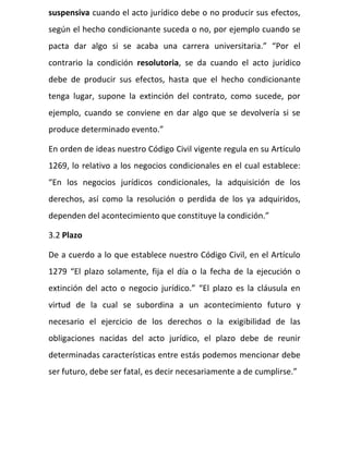 suspensiva cuando el acto jurídico debe o no producir sus efectos,
según el hecho condicionante suceda o no, por ejemplo cuando se
pacta dar algo si se acaba una carrera universitaria.” “Por el
contrario la condición resolutoria, se da cuando el acto jurídico
debe de producir sus efectos, hasta que el hecho condicionante
tenga lugar, supone la extinción del contrato, como sucede, por
ejemplo, cuando se conviene en dar algo que se devolvería si se
produce determinado evento.”
En orden de ideas nuestro Código Civil vigente regula en su Artículo
1269, lo relativo a los negocios condicionales en el cual establece:
“En los negocios jurídicos condicionales, la adquisición de los
derechos, así como la resolución o perdida de los ya adquiridos,
dependen del acontecimiento que constituye la condición.”
3.2 Plazo
De a cuerdo a lo que establece nuestro Código Civil, en el Artículo
1279 “El plazo solamente, fija el día o la fecha de la ejecución o
extinción del acto o negocio jurídico.” “El plazo es la cláusula en
virtud de la cual se subordina a un acontecimiento futuro y
necesario el ejercicio de los derechos o la exigibilidad de las
obligaciones nacidas del acto jurídico, el plazo debe de reunir
determinadas características entre estás podemos mencionar debe
ser futuro, debe ser fatal, es decir necesariamente a de cumplirse.”
 