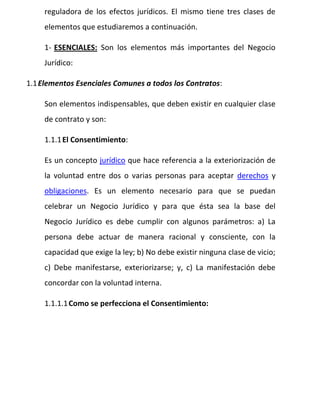 reguladora de los efectos jurídicos. El mismo tiene tres clases de
elementos que estudiaremos a continuación.
1- ESENCIALES: Son los elementos más importantes del Negocio
Jurídico:
1.1Elementos Esenciales Comunes a todos los Contratos:
Son elementos indispensables, que deben existir en cualquier clase
de contrato y son:
1.1.1El Consentimiento:
Es un concepto jurídico que hace referencia a la exteriorización de
la voluntad entre dos o varias personas para aceptar derechos y
obligaciones. Es un elemento necesario para que se puedan
celebrar un Negocio Jurídico y para que ésta sea la base del
Negocio Jurídico es debe cumplir con algunos parámetros: a) La
persona debe actuar de manera racional y consciente, con la
capacidad que exige la ley; b) No debe existir ninguna clase de vicio;
c) Debe manifestarse, exteriorizarse; y, c) La manifestación debe
concordar con la voluntad interna.
1.1.1.1Como se perfecciona el Consentimiento:
 
